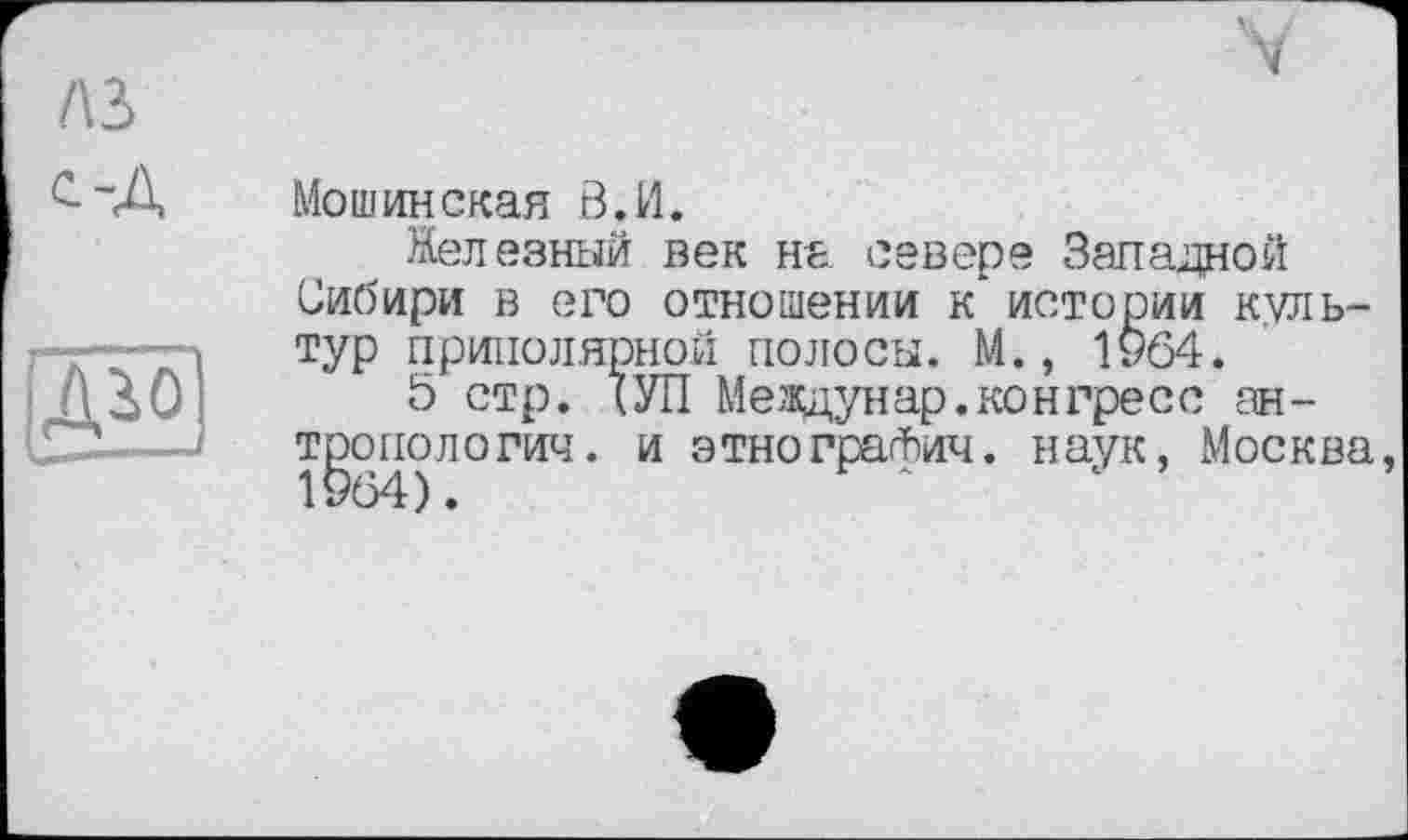 ﻿A3 с~А
Мошинская В, И.
Железный век на севере Западной Сибири в его отношении к* истории культур приполярной полосы. М., 1964.
5 стр. (УП Me ждун ар. ко игре с с ан-тропологич. и этнографии. наук, Москва, 1964).